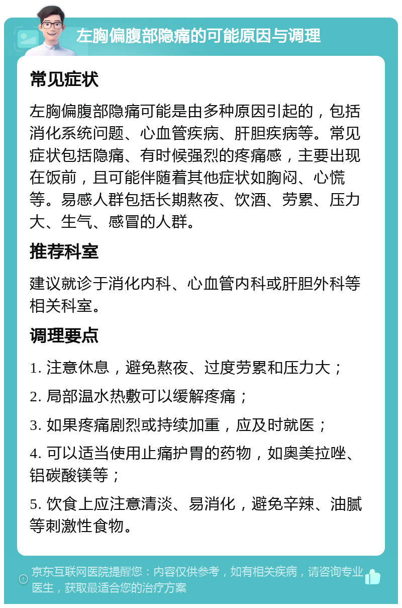 左胸偏腹部隐痛的可能原因与调理 常见症状 左胸偏腹部隐痛可能是由多种原因引起的，包括消化系统问题、心血管疾病、肝胆疾病等。常见症状包括隐痛、有时候强烈的疼痛感，主要出现在饭前，且可能伴随着其他症状如胸闷、心慌等。易感人群包括长期熬夜、饮酒、劳累、压力大、生气、感冒的人群。 推荐科室 建议就诊于消化内科、心血管内科或肝胆外科等相关科室。 调理要点 1. 注意休息，避免熬夜、过度劳累和压力大； 2. 局部温水热敷可以缓解疼痛； 3. 如果疼痛剧烈或持续加重，应及时就医； 4. 可以适当使用止痛护胃的药物，如奥美拉唑、铝碳酸镁等； 5. 饮食上应注意清淡、易消化，避免辛辣、油腻等刺激性食物。