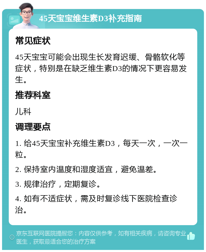 45天宝宝维生素D3补充指南 常见症状 45天宝宝可能会出现生长发育迟缓、骨骼软化等症状，特别是在缺乏维生素D3的情况下更容易发生。 推荐科室 儿科 调理要点 1. 给45天宝宝补充维生素D3，每天一次，一次一粒。 2. 保持室内温度和湿度适宜，避免温差。 3. 规律治疗，定期复诊。 4. 如有不适症状，需及时复诊线下医院检查诊治。