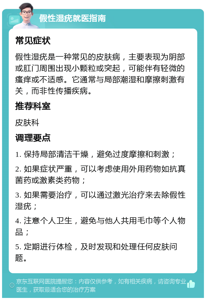 假性湿疣就医指南 常见症状 假性湿疣是一种常见的皮肤病，主要表现为阴部或肛门周围出现小颗粒或突起，可能伴有轻微的瘙痒或不适感。它通常与局部潮湿和摩擦刺激有关，而非性传播疾病。 推荐科室 皮肤科 调理要点 1. 保持局部清洁干燥，避免过度摩擦和刺激； 2. 如果症状严重，可以考虑使用外用药物如抗真菌药或激素类药物； 3. 如果需要治疗，可以通过激光治疗来去除假性湿疣； 4. 注意个人卫生，避免与他人共用毛巾等个人物品； 5. 定期进行体检，及时发现和处理任何皮肤问题。