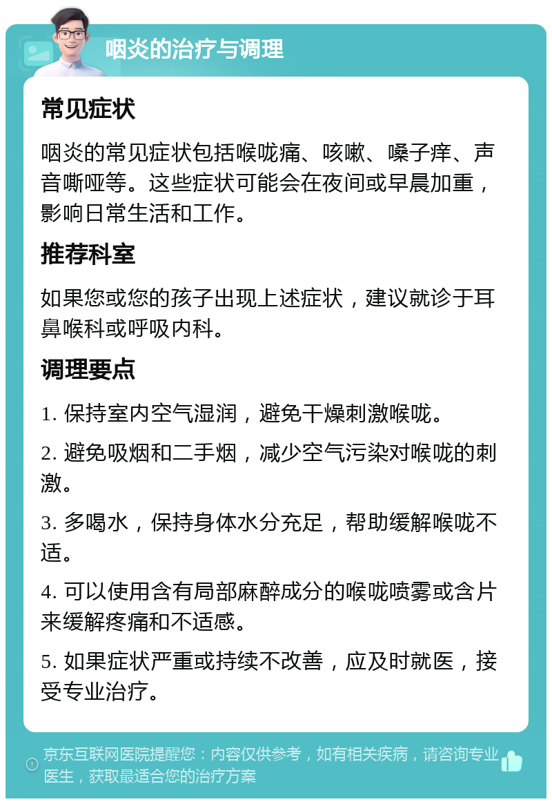 咽炎的治疗与调理 常见症状 咽炎的常见症状包括喉咙痛、咳嗽、嗓子痒、声音嘶哑等。这些症状可能会在夜间或早晨加重，影响日常生活和工作。 推荐科室 如果您或您的孩子出现上述症状，建议就诊于耳鼻喉科或呼吸内科。 调理要点 1. 保持室内空气湿润，避免干燥刺激喉咙。 2. 避免吸烟和二手烟，减少空气污染对喉咙的刺激。 3. 多喝水，保持身体水分充足，帮助缓解喉咙不适。 4. 可以使用含有局部麻醉成分的喉咙喷雾或含片来缓解疼痛和不适感。 5. 如果症状严重或持续不改善，应及时就医，接受专业治疗。