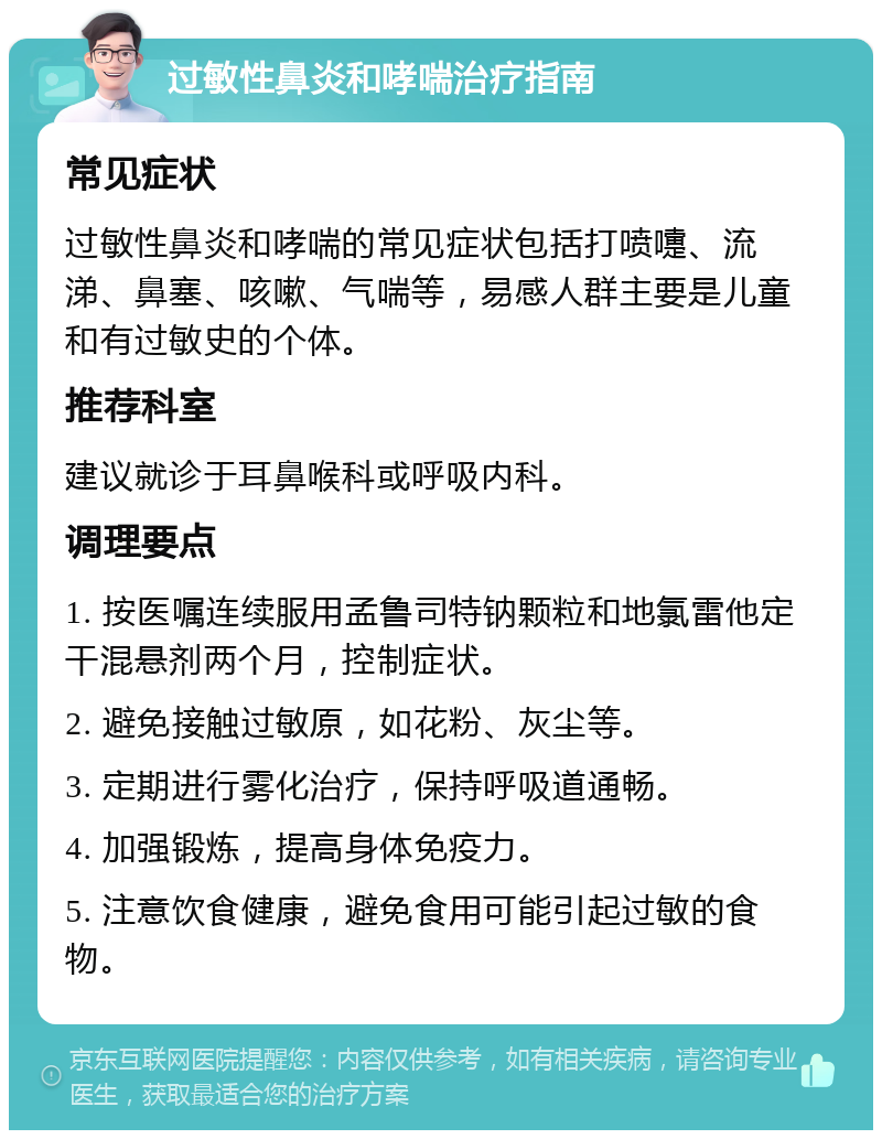 过敏性鼻炎和哮喘治疗指南 常见症状 过敏性鼻炎和哮喘的常见症状包括打喷嚏、流涕、鼻塞、咳嗽、气喘等，易感人群主要是儿童和有过敏史的个体。 推荐科室 建议就诊于耳鼻喉科或呼吸内科。 调理要点 1. 按医嘱连续服用孟鲁司特钠颗粒和地氯雷他定干混悬剂两个月，控制症状。 2. 避免接触过敏原，如花粉、灰尘等。 3. 定期进行雾化治疗，保持呼吸道通畅。 4. 加强锻炼，提高身体免疫力。 5. 注意饮食健康，避免食用可能引起过敏的食物。