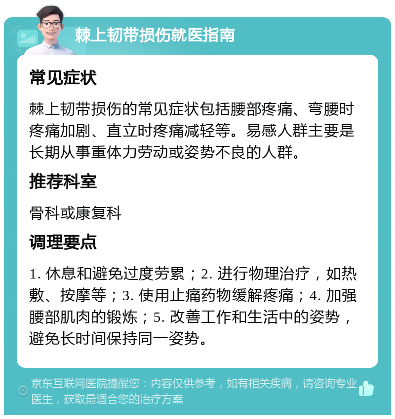 棘上韧带损伤就医指南 常见症状 棘上韧带损伤的常见症状包括腰部疼痛、弯腰时疼痛加剧、直立时疼痛减轻等。易感人群主要是长期从事重体力劳动或姿势不良的人群。 推荐科室 骨科或康复科 调理要点 1. 休息和避免过度劳累；2. 进行物理治疗，如热敷、按摩等；3. 使用止痛药物缓解疼痛；4. 加强腰部肌肉的锻炼；5. 改善工作和生活中的姿势，避免长时间保持同一姿势。