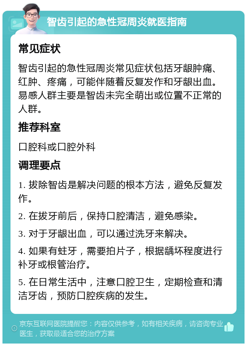 智齿引起的急性冠周炎就医指南 常见症状 智齿引起的急性冠周炎常见症状包括牙龈肿痛、红肿、疼痛，可能伴随着反复发作和牙龈出血。易感人群主要是智齿未完全萌出或位置不正常的人群。 推荐科室 口腔科或口腔外科 调理要点 1. 拔除智齿是解决问题的根本方法，避免反复发作。 2. 在拔牙前后，保持口腔清洁，避免感染。 3. 对于牙龈出血，可以通过洗牙来解决。 4. 如果有蛀牙，需要拍片子，根据龋坏程度进行补牙或根管治疗。 5. 在日常生活中，注意口腔卫生，定期检查和清洁牙齿，预防口腔疾病的发生。