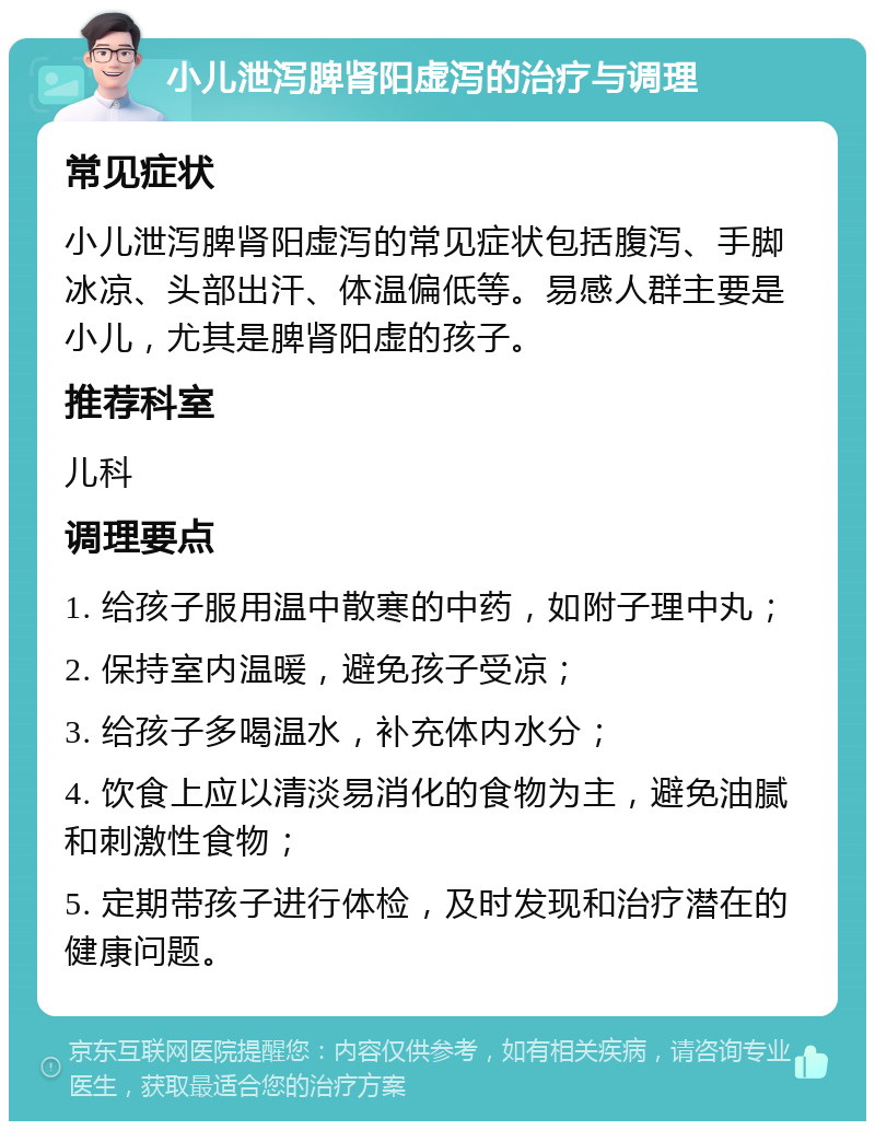 小儿泄泻脾肾阳虚泻的治疗与调理 常见症状 小儿泄泻脾肾阳虚泻的常见症状包括腹泻、手脚冰凉、头部出汗、体温偏低等。易感人群主要是小儿，尤其是脾肾阳虚的孩子。 推荐科室 儿科 调理要点 1. 给孩子服用温中散寒的中药，如附子理中丸； 2. 保持室内温暖，避免孩子受凉； 3. 给孩子多喝温水，补充体内水分； 4. 饮食上应以清淡易消化的食物为主，避免油腻和刺激性食物； 5. 定期带孩子进行体检，及时发现和治疗潜在的健康问题。