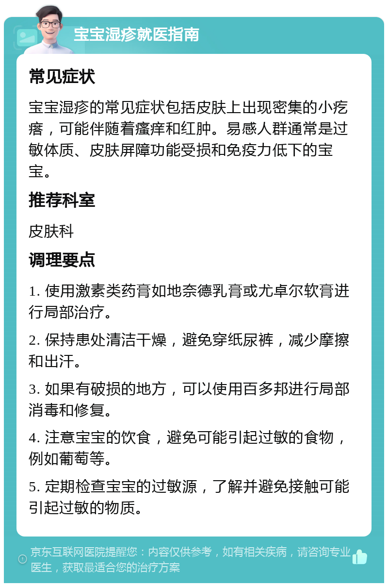 宝宝湿疹就医指南 常见症状 宝宝湿疹的常见症状包括皮肤上出现密集的小疙瘩，可能伴随着瘙痒和红肿。易感人群通常是过敏体质、皮肤屏障功能受损和免疫力低下的宝宝。 推荐科室 皮肤科 调理要点 1. 使用激素类药膏如地奈德乳膏或尤卓尔软膏进行局部治疗。 2. 保持患处清洁干燥，避免穿纸尿裤，减少摩擦和出汗。 3. 如果有破损的地方，可以使用百多邦进行局部消毒和修复。 4. 注意宝宝的饮食，避免可能引起过敏的食物，例如葡萄等。 5. 定期检查宝宝的过敏源，了解并避免接触可能引起过敏的物质。