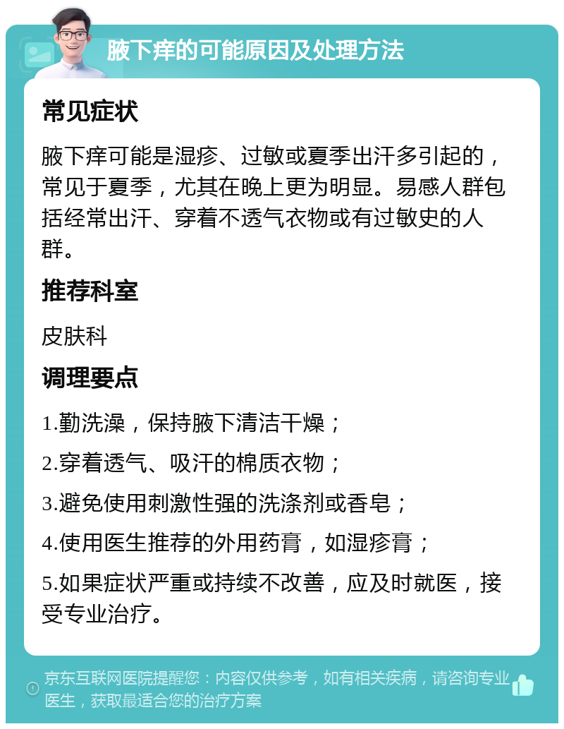 腋下痒的可能原因及处理方法 常见症状 腋下痒可能是湿疹、过敏或夏季出汗多引起的，常见于夏季，尤其在晚上更为明显。易感人群包括经常出汗、穿着不透气衣物或有过敏史的人群。 推荐科室 皮肤科 调理要点 1.勤洗澡，保持腋下清洁干燥； 2.穿着透气、吸汗的棉质衣物； 3.避免使用刺激性强的洗涤剂或香皂； 4.使用医生推荐的外用药膏，如湿疹膏； 5.如果症状严重或持续不改善，应及时就医，接受专业治疗。