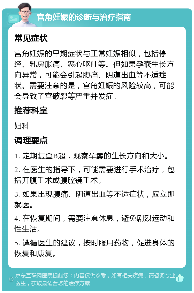 宫角妊娠的诊断与治疗指南 常见症状 宫角妊娠的早期症状与正常妊娠相似，包括停经、乳房胀痛、恶心呕吐等。但如果孕囊生长方向异常，可能会引起腹痛、阴道出血等不适症状。需要注意的是，宫角妊娠的风险较高，可能会导致子宫破裂等严重并发症。 推荐科室 妇科 调理要点 1. 定期复查B超，观察孕囊的生长方向和大小。 2. 在医生的指导下，可能需要进行手术治疗，包括开腹手术或腹腔镜手术。 3. 如果出现腹痛、阴道出血等不适症状，应立即就医。 4. 在恢复期间，需要注意休息，避免剧烈运动和性生活。 5. 遵循医生的建议，按时服用药物，促进身体的恢复和康复。