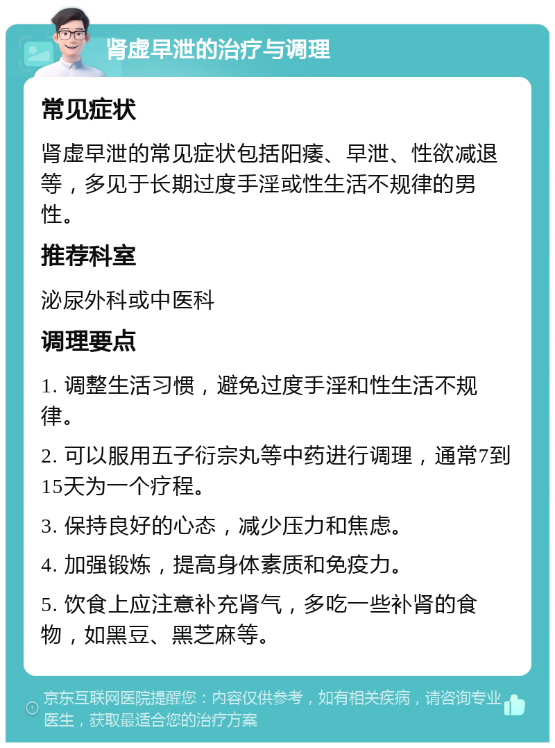 肾虚早泄的治疗与调理 常见症状 肾虚早泄的常见症状包括阳痿、早泄、性欲减退等，多见于长期过度手淫或性生活不规律的男性。 推荐科室 泌尿外科或中医科 调理要点 1. 调整生活习惯，避免过度手淫和性生活不规律。 2. 可以服用五子衍宗丸等中药进行调理，通常7到15天为一个疗程。 3. 保持良好的心态，减少压力和焦虑。 4. 加强锻炼，提高身体素质和免疫力。 5. 饮食上应注意补充肾气，多吃一些补肾的食物，如黑豆、黑芝麻等。