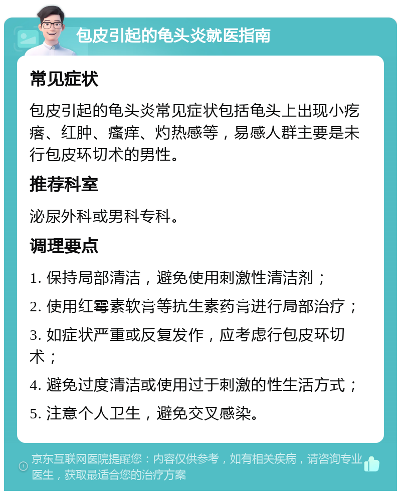 包皮引起的龟头炎就医指南 常见症状 包皮引起的龟头炎常见症状包括龟头上出现小疙瘩、红肿、瘙痒、灼热感等，易感人群主要是未行包皮环切术的男性。 推荐科室 泌尿外科或男科专科。 调理要点 1. 保持局部清洁，避免使用刺激性清洁剂； 2. 使用红霉素软膏等抗生素药膏进行局部治疗； 3. 如症状严重或反复发作，应考虑行包皮环切术； 4. 避免过度清洁或使用过于刺激的性生活方式； 5. 注意个人卫生，避免交叉感染。