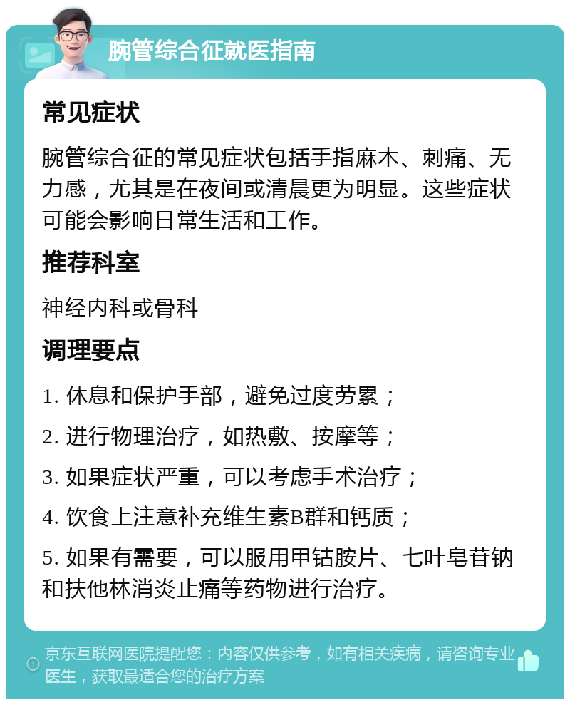 腕管综合征就医指南 常见症状 腕管综合征的常见症状包括手指麻木、刺痛、无力感，尤其是在夜间或清晨更为明显。这些症状可能会影响日常生活和工作。 推荐科室 神经内科或骨科 调理要点 1. 休息和保护手部，避免过度劳累； 2. 进行物理治疗，如热敷、按摩等； 3. 如果症状严重，可以考虑手术治疗； 4. 饮食上注意补充维生素B群和钙质； 5. 如果有需要，可以服用甲钴胺片、七叶皂苷钠和扶他林消炎止痛等药物进行治疗。