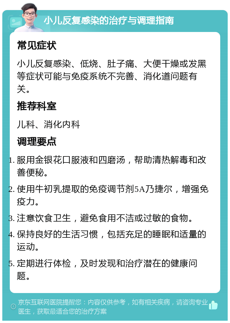 小儿反复感染的治疗与调理指南 常见症状 小儿反复感染、低烧、肚子痛、大便干燥或发黑等症状可能与免疫系统不完善、消化道问题有关。 推荐科室 儿科、消化内科 调理要点 服用金银花口服液和四磨汤，帮助清热解毒和改善便秘。 使用牛初乳提取的免疫调节剂5A乃捷尔，增强免疫力。 注意饮食卫生，避免食用不洁或过敏的食物。 保持良好的生活习惯，包括充足的睡眠和适量的运动。 定期进行体检，及时发现和治疗潜在的健康问题。