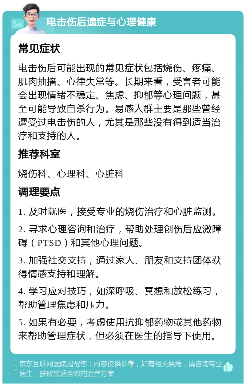 电击伤后遗症与心理健康 常见症状 电击伤后可能出现的常见症状包括烧伤、疼痛、肌肉抽搐、心律失常等。长期来看，受害者可能会出现情绪不稳定、焦虑、抑郁等心理问题，甚至可能导致自杀行为。易感人群主要是那些曾经遭受过电击伤的人，尤其是那些没有得到适当治疗和支持的人。 推荐科室 烧伤科、心理科、心脏科 调理要点 1. 及时就医，接受专业的烧伤治疗和心脏监测。 2. 寻求心理咨询和治疗，帮助处理创伤后应激障碍（PTSD）和其他心理问题。 3. 加强社交支持，通过家人、朋友和支持团体获得情感支持和理解。 4. 学习应对技巧，如深呼吸、冥想和放松练习，帮助管理焦虑和压力。 5. 如果有必要，考虑使用抗抑郁药物或其他药物来帮助管理症状，但必须在医生的指导下使用。