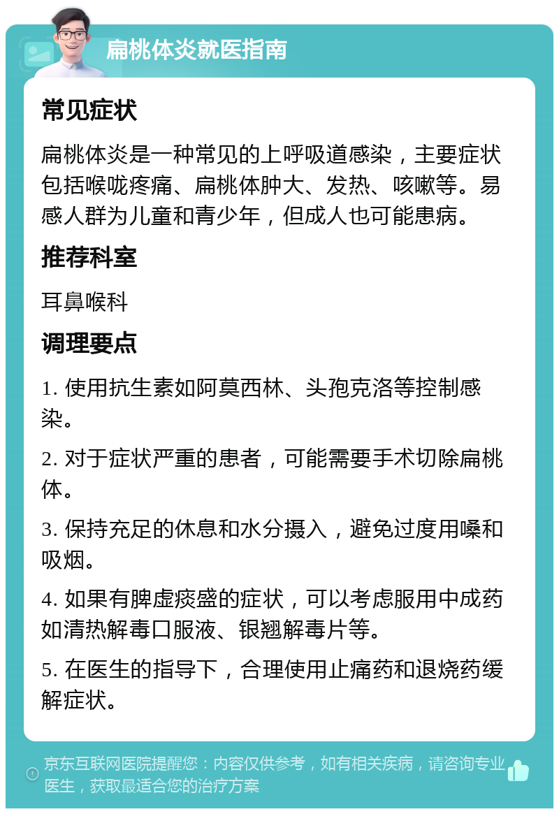 扁桃体炎就医指南 常见症状 扁桃体炎是一种常见的上呼吸道感染，主要症状包括喉咙疼痛、扁桃体肿大、发热、咳嗽等。易感人群为儿童和青少年，但成人也可能患病。 推荐科室 耳鼻喉科 调理要点 1. 使用抗生素如阿莫西林、头孢克洛等控制感染。 2. 对于症状严重的患者，可能需要手术切除扁桃体。 3. 保持充足的休息和水分摄入，避免过度用嗓和吸烟。 4. 如果有脾虚痰盛的症状，可以考虑服用中成药如清热解毒口服液、银翘解毒片等。 5. 在医生的指导下，合理使用止痛药和退烧药缓解症状。