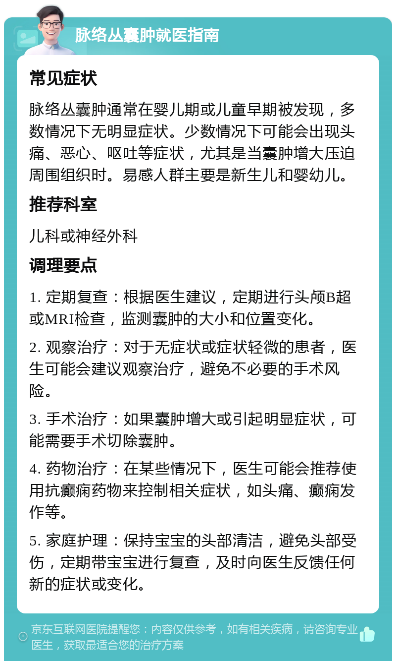 脉络丛囊肿就医指南 常见症状 脉络丛囊肿通常在婴儿期或儿童早期被发现，多数情况下无明显症状。少数情况下可能会出现头痛、恶心、呕吐等症状，尤其是当囊肿增大压迫周围组织时。易感人群主要是新生儿和婴幼儿。 推荐科室 儿科或神经外科 调理要点 1. 定期复查：根据医生建议，定期进行头颅B超或MRI检查，监测囊肿的大小和位置变化。 2. 观察治疗：对于无症状或症状轻微的患者，医生可能会建议观察治疗，避免不必要的手术风险。 3. 手术治疗：如果囊肿增大或引起明显症状，可能需要手术切除囊肿。 4. 药物治疗：在某些情况下，医生可能会推荐使用抗癫痫药物来控制相关症状，如头痛、癫痫发作等。 5. 家庭护理：保持宝宝的头部清洁，避免头部受伤，定期带宝宝进行复查，及时向医生反馈任何新的症状或变化。