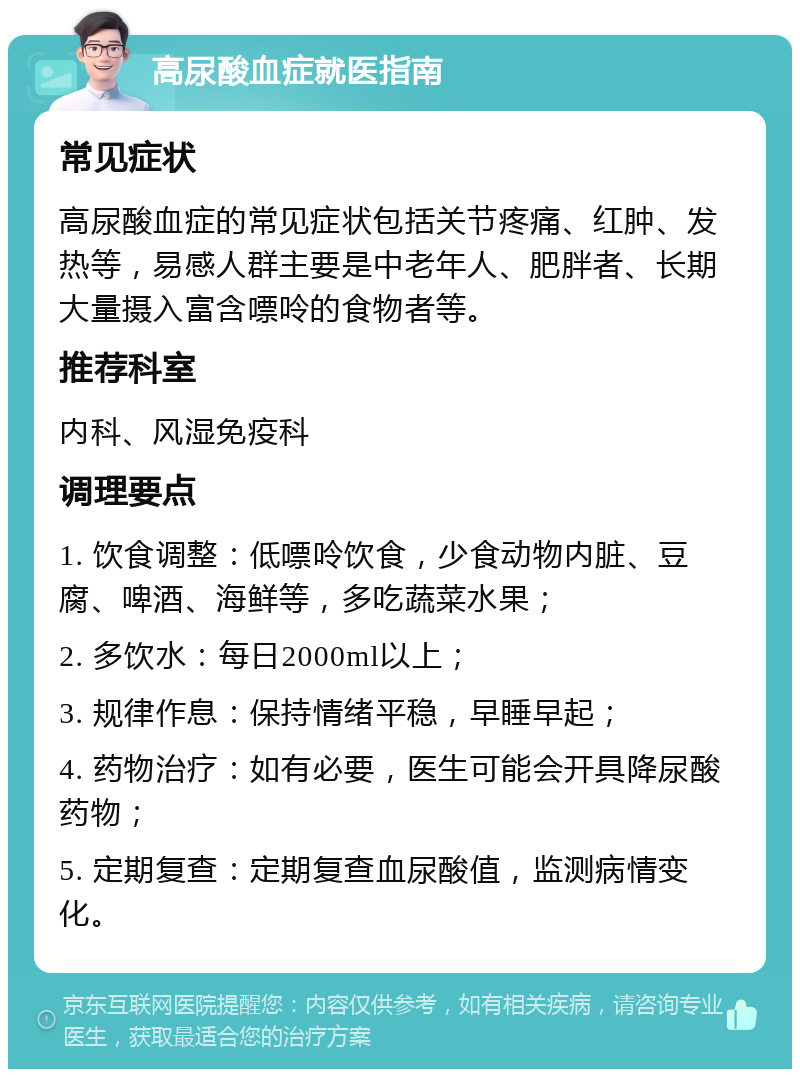 高尿酸血症就医指南 常见症状 高尿酸血症的常见症状包括关节疼痛、红肿、发热等，易感人群主要是中老年人、肥胖者、长期大量摄入富含嘌呤的食物者等。 推荐科室 内科、风湿免疫科 调理要点 1. 饮食调整：低嘌呤饮食，少食动物内脏、豆腐、啤酒、海鲜等，多吃蔬菜水果； 2. 多饮水：每日2000ml以上； 3. 规律作息：保持情绪平稳，早睡早起； 4. 药物治疗：如有必要，医生可能会开具降尿酸药物； 5. 定期复查：定期复查血尿酸值，监测病情变化。