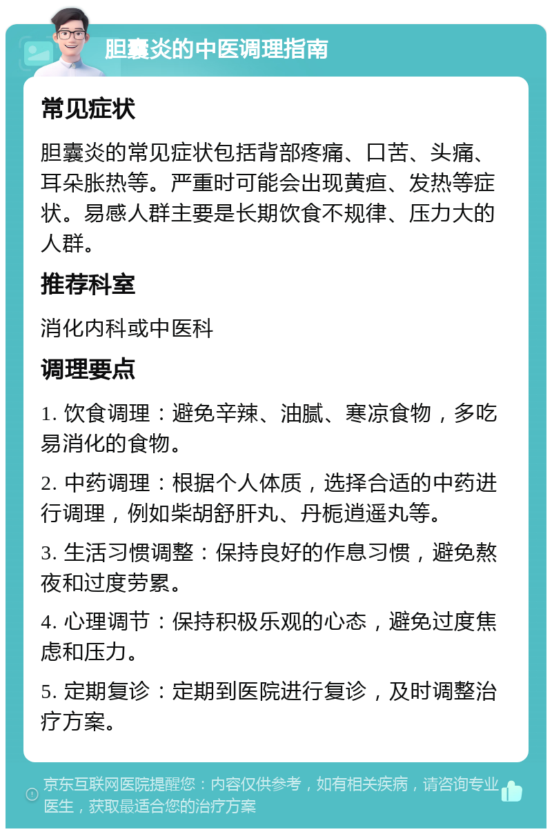 胆囊炎的中医调理指南 常见症状 胆囊炎的常见症状包括背部疼痛、口苦、头痛、耳朵胀热等。严重时可能会出现黄疸、发热等症状。易感人群主要是长期饮食不规律、压力大的人群。 推荐科室 消化内科或中医科 调理要点 1. 饮食调理：避免辛辣、油腻、寒凉食物，多吃易消化的食物。 2. 中药调理：根据个人体质，选择合适的中药进行调理，例如柴胡舒肝丸、丹栀逍遥丸等。 3. 生活习惯调整：保持良好的作息习惯，避免熬夜和过度劳累。 4. 心理调节：保持积极乐观的心态，避免过度焦虑和压力。 5. 定期复诊：定期到医院进行复诊，及时调整治疗方案。