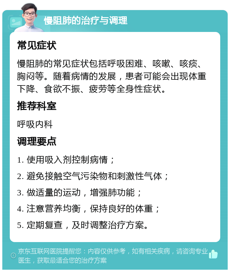 慢阻肺的治疗与调理 常见症状 慢阻肺的常见症状包括呼吸困难、咳嗽、咳痰、胸闷等。随着病情的发展，患者可能会出现体重下降、食欲不振、疲劳等全身性症状。 推荐科室 呼吸内科 调理要点 1. 使用吸入剂控制病情； 2. 避免接触空气污染物和刺激性气体； 3. 做适量的运动，增强肺功能； 4. 注意营养均衡，保持良好的体重； 5. 定期复查，及时调整治疗方案。