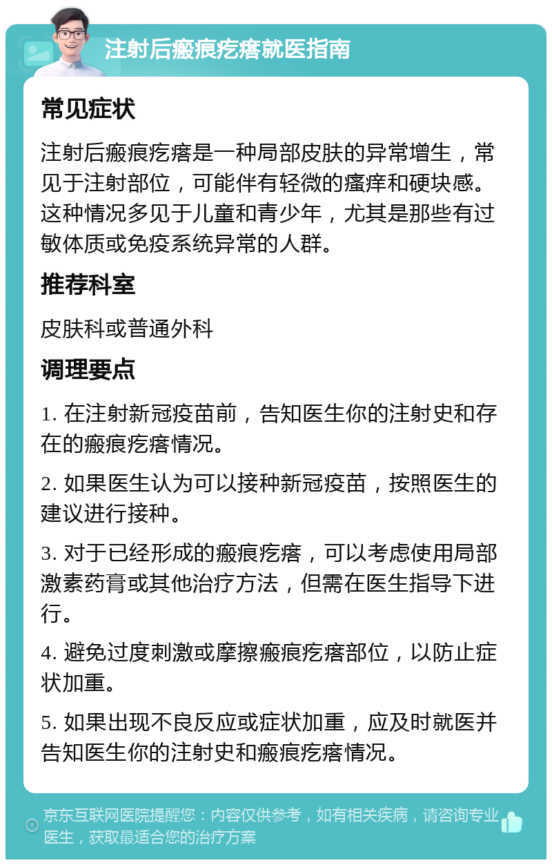 注射后瘢痕疙瘩就医指南 常见症状 注射后瘢痕疙瘩是一种局部皮肤的异常增生，常见于注射部位，可能伴有轻微的瘙痒和硬块感。这种情况多见于儿童和青少年，尤其是那些有过敏体质或免疫系统异常的人群。 推荐科室 皮肤科或普通外科 调理要点 1. 在注射新冠疫苗前，告知医生你的注射史和存在的瘢痕疙瘩情况。 2. 如果医生认为可以接种新冠疫苗，按照医生的建议进行接种。 3. 对于已经形成的瘢痕疙瘩，可以考虑使用局部激素药膏或其他治疗方法，但需在医生指导下进行。 4. 避免过度刺激或摩擦瘢痕疙瘩部位，以防止症状加重。 5. 如果出现不良反应或症状加重，应及时就医并告知医生你的注射史和瘢痕疙瘩情况。