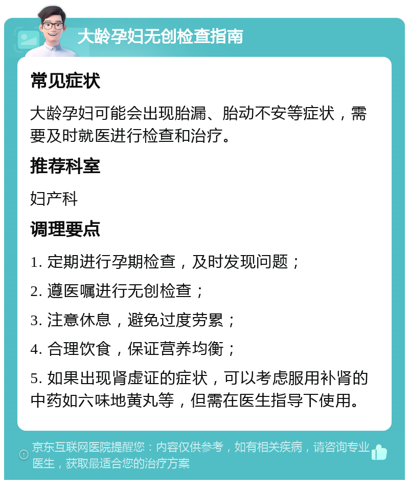 大龄孕妇无创检查指南 常见症状 大龄孕妇可能会出现胎漏、胎动不安等症状，需要及时就医进行检查和治疗。 推荐科室 妇产科 调理要点 1. 定期进行孕期检查，及时发现问题； 2. 遵医嘱进行无创检查； 3. 注意休息，避免过度劳累； 4. 合理饮食，保证营养均衡； 5. 如果出现肾虚证的症状，可以考虑服用补肾的中药如六味地黄丸等，但需在医生指导下使用。