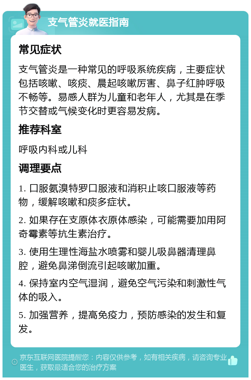 支气管炎就医指南 常见症状 支气管炎是一种常见的呼吸系统疾病，主要症状包括咳嗽、咳痰、晨起咳嗽厉害、鼻子红肿呼吸不畅等。易感人群为儿童和老年人，尤其是在季节交替或气候变化时更容易发病。 推荐科室 呼吸内科或儿科 调理要点 1. 口服氨溴特罗口服液和消积止咳口服液等药物，缓解咳嗽和痰多症状。 2. 如果存在支原体衣原体感染，可能需要加用阿奇霉素等抗生素治疗。 3. 使用生理性海盐水喷雾和婴儿吸鼻器清理鼻腔，避免鼻涕倒流引起咳嗽加重。 4. 保持室内空气湿润，避免空气污染和刺激性气体的吸入。 5. 加强营养，提高免疫力，预防感染的发生和复发。