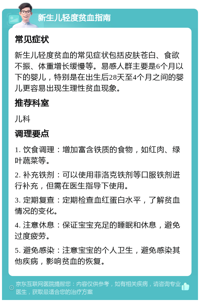 新生儿轻度贫血指南 常见症状 新生儿轻度贫血的常见症状包括皮肤苍白、食欲不振、体重增长缓慢等。易感人群主要是6个月以下的婴儿，特别是在出生后28天至4个月之间的婴儿更容易出现生理性贫血现象。 推荐科室 儿科 调理要点 1. 饮食调理：增加富含铁质的食物，如红肉、绿叶蔬菜等。 2. 补充铁剂：可以使用菲洛克铁剂等口服铁剂进行补充，但需在医生指导下使用。 3. 定期复查：定期检查血红蛋白水平，了解贫血情况的变化。 4. 注意休息：保证宝宝充足的睡眠和休息，避免过度疲劳。 5. 避免感染：注意宝宝的个人卫生，避免感染其他疾病，影响贫血的恢复。