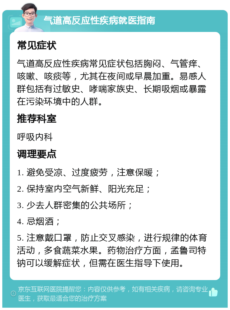 气道高反应性疾病就医指南 常见症状 气道高反应性疾病常见症状包括胸闷、气管痒、咳嗽、咳痰等，尤其在夜间或早晨加重。易感人群包括有过敏史、哮喘家族史、长期吸烟或暴露在污染环境中的人群。 推荐科室 呼吸内科 调理要点 1. 避免受凉、过度疲劳，注意保暖； 2. 保持室内空气新鲜、阳光充足； 3. 少去人群密集的公共场所； 4. 忌烟酒； 5. 注意戴口罩，防止交叉感染，进行规律的体育活动，多食蔬菜水果。药物治疗方面，孟鲁司特钠可以缓解症状，但需在医生指导下使用。