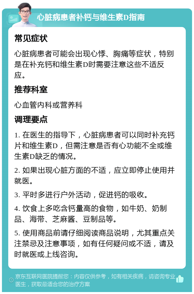 心脏病患者补钙与维生素D指南 常见症状 心脏病患者可能会出现心悸、胸痛等症状，特别是在补充钙和维生素D时需要注意这些不适反应。 推荐科室 心血管内科或营养科 调理要点 1. 在医生的指导下，心脏病患者可以同时补充钙片和维生素D，但需注意是否有心功能不全或维生素D缺乏的情况。 2. 如果出现心脏方面的不适，应立即停止使用并就医。 3. 平时多进行户外活动，促进钙的吸收。 4. 饮食上多吃含钙量高的食物，如牛奶、奶制品、海带、芝麻酱、豆制品等。 5. 使用商品前请仔细阅读商品说明，尤其重点关注禁忌及注意事项，如有任何疑问或不适，请及时就医或上线咨询。