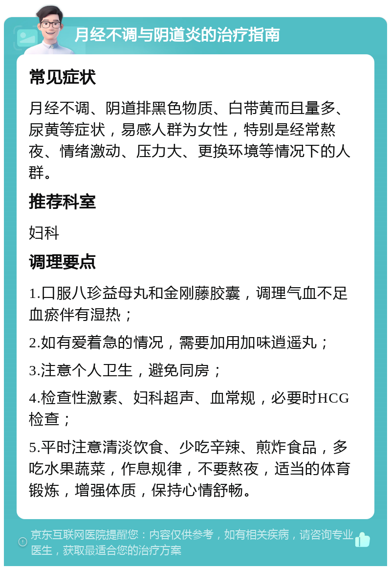 月经不调与阴道炎的治疗指南 常见症状 月经不调、阴道排黑色物质、白带黄而且量多、尿黄等症状，易感人群为女性，特别是经常熬夜、情绪激动、压力大、更换环境等情况下的人群。 推荐科室 妇科 调理要点 1.口服八珍益母丸和金刚藤胶囊，调理气血不足血瘀伴有湿热； 2.如有爱着急的情况，需要加用加味逍遥丸； 3.注意个人卫生，避免同房； 4.检查性激素、妇科超声、血常规，必要时HCG检查； 5.平时注意清淡饮食、少吃辛辣、煎炸食品，多吃水果蔬菜，作息规律，不要熬夜，适当的体育锻炼，增强体质，保持心情舒畅。