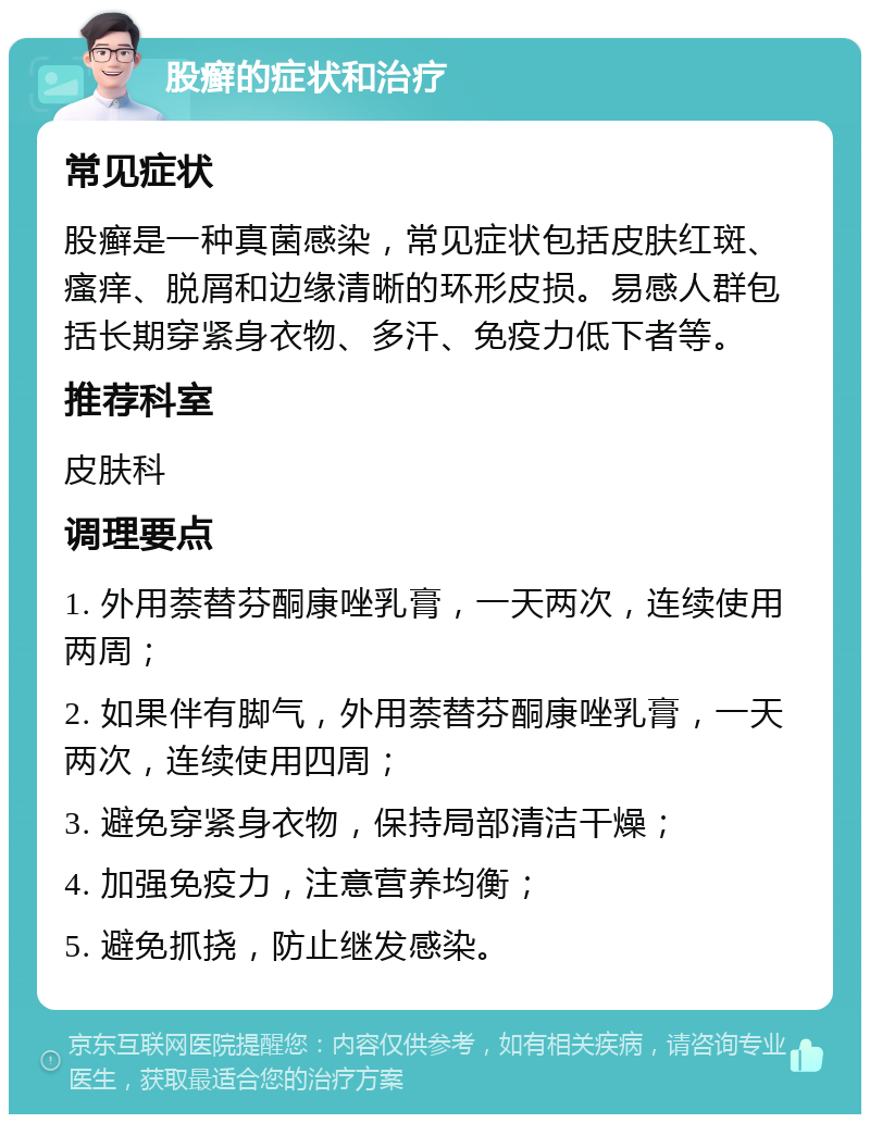 股癣的症状和治疗 常见症状 股癣是一种真菌感染，常见症状包括皮肤红斑、瘙痒、脱屑和边缘清晰的环形皮损。易感人群包括长期穿紧身衣物、多汗、免疫力低下者等。 推荐科室 皮肤科 调理要点 1. 外用萘替芬酮康唑乳膏，一天两次，连续使用两周； 2. 如果伴有脚气，外用萘替芬酮康唑乳膏，一天两次，连续使用四周； 3. 避免穿紧身衣物，保持局部清洁干燥； 4. 加强免疫力，注意营养均衡； 5. 避免抓挠，防止继发感染。