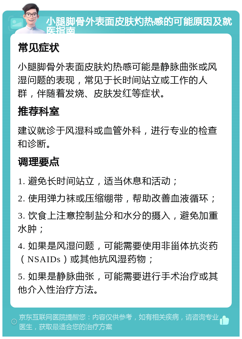 小腿脚骨外表面皮肤灼热感的可能原因及就医指南 常见症状 小腿脚骨外表面皮肤灼热感可能是静脉曲张或风湿问题的表现，常见于长时间站立或工作的人群，伴随着发烧、皮肤发红等症状。 推荐科室 建议就诊于风湿科或血管外科，进行专业的检查和诊断。 调理要点 1. 避免长时间站立，适当休息和活动； 2. 使用弹力袜或压缩绷带，帮助改善血液循环； 3. 饮食上注意控制盐分和水分的摄入，避免加重水肿； 4. 如果是风湿问题，可能需要使用非甾体抗炎药（NSAIDs）或其他抗风湿药物； 5. 如果是静脉曲张，可能需要进行手术治疗或其他介入性治疗方法。