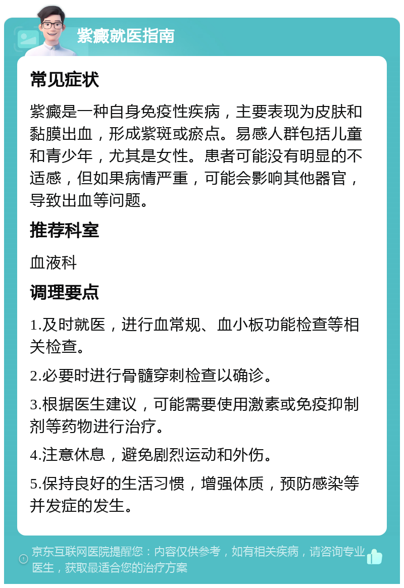 紫癜就医指南 常见症状 紫癜是一种自身免疫性疾病，主要表现为皮肤和黏膜出血，形成紫斑或瘀点。易感人群包括儿童和青少年，尤其是女性。患者可能没有明显的不适感，但如果病情严重，可能会影响其他器官，导致出血等问题。 推荐科室 血液科 调理要点 1.及时就医，进行血常规、血小板功能检查等相关检查。 2.必要时进行骨髓穿刺检查以确诊。 3.根据医生建议，可能需要使用激素或免疫抑制剂等药物进行治疗。 4.注意休息，避免剧烈运动和外伤。 5.保持良好的生活习惯，增强体质，预防感染等并发症的发生。