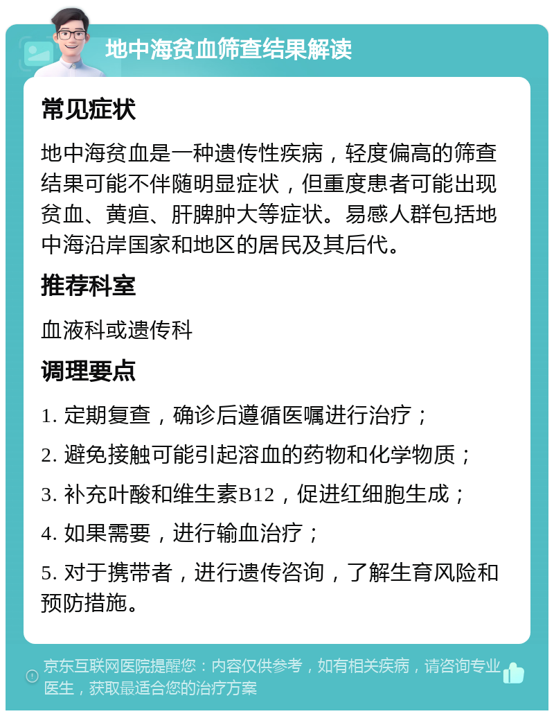 地中海贫血筛查结果解读 常见症状 地中海贫血是一种遗传性疾病，轻度偏高的筛查结果可能不伴随明显症状，但重度患者可能出现贫血、黄疸、肝脾肿大等症状。易感人群包括地中海沿岸国家和地区的居民及其后代。 推荐科室 血液科或遗传科 调理要点 1. 定期复查，确诊后遵循医嘱进行治疗； 2. 避免接触可能引起溶血的药物和化学物质； 3. 补充叶酸和维生素B12，促进红细胞生成； 4. 如果需要，进行输血治疗； 5. 对于携带者，进行遗传咨询，了解生育风险和预防措施。