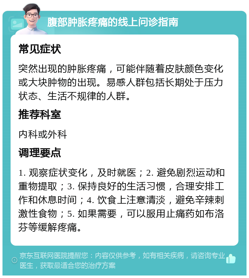 腹部肿胀疼痛的线上问诊指南 常见症状 突然出现的肿胀疼痛，可能伴随着皮肤颜色变化或大块肿物的出现。易感人群包括长期处于压力状态、生活不规律的人群。 推荐科室 内科或外科 调理要点 1. 观察症状变化，及时就医；2. 避免剧烈运动和重物提取；3. 保持良好的生活习惯，合理安排工作和休息时间；4. 饮食上注意清淡，避免辛辣刺激性食物；5. 如果需要，可以服用止痛药如布洛芬等缓解疼痛。