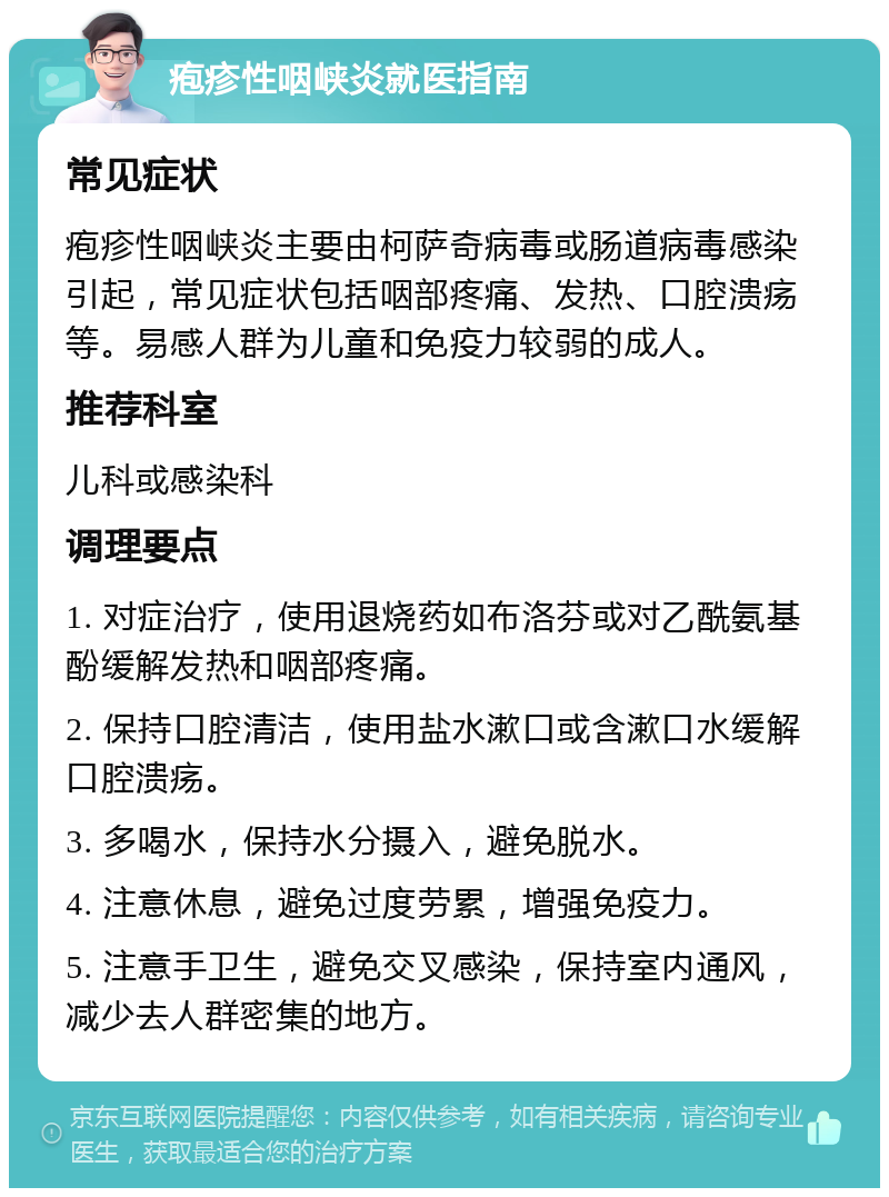 疱疹性咽峡炎就医指南 常见症状 疱疹性咽峡炎主要由柯萨奇病毒或肠道病毒感染引起，常见症状包括咽部疼痛、发热、口腔溃疡等。易感人群为儿童和免疫力较弱的成人。 推荐科室 儿科或感染科 调理要点 1. 对症治疗，使用退烧药如布洛芬或对乙酰氨基酚缓解发热和咽部疼痛。 2. 保持口腔清洁，使用盐水漱口或含漱口水缓解口腔溃疡。 3. 多喝水，保持水分摄入，避免脱水。 4. 注意休息，避免过度劳累，增强免疫力。 5. 注意手卫生，避免交叉感染，保持室内通风，减少去人群密集的地方。