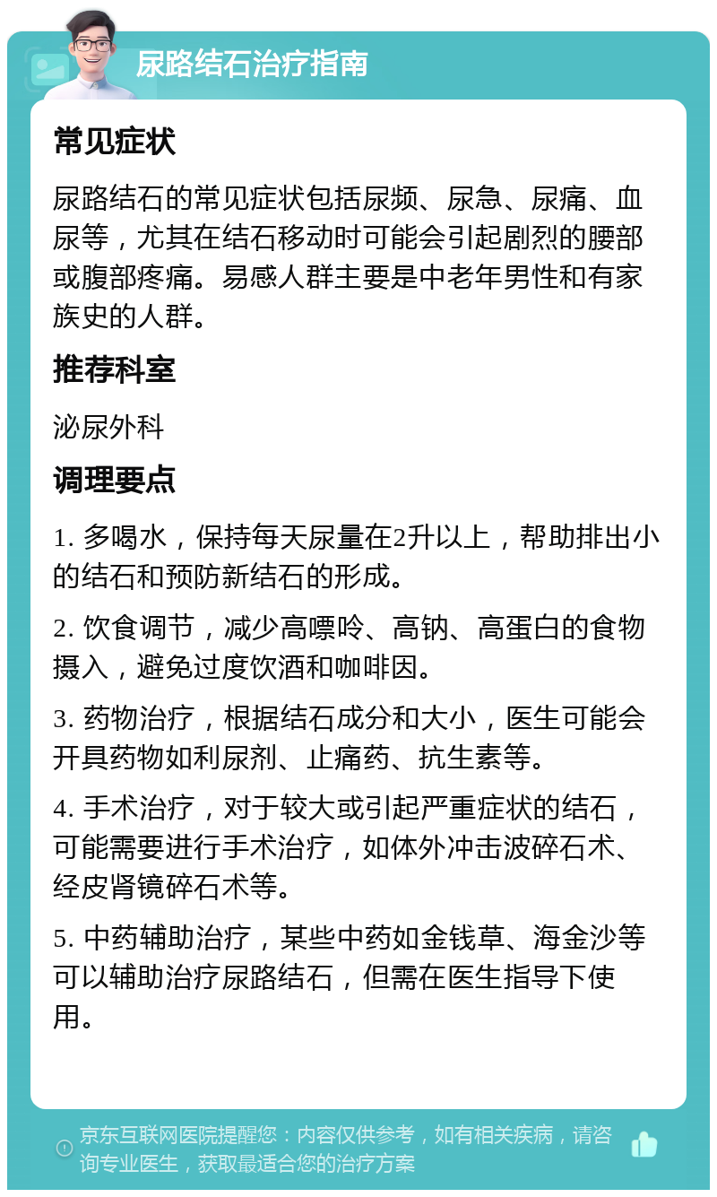 尿路结石治疗指南 常见症状 尿路结石的常见症状包括尿频、尿急、尿痛、血尿等，尤其在结石移动时可能会引起剧烈的腰部或腹部疼痛。易感人群主要是中老年男性和有家族史的人群。 推荐科室 泌尿外科 调理要点 1. 多喝水，保持每天尿量在2升以上，帮助排出小的结石和预防新结石的形成。 2. 饮食调节，减少高嘌呤、高钠、高蛋白的食物摄入，避免过度饮酒和咖啡因。 3. 药物治疗，根据结石成分和大小，医生可能会开具药物如利尿剂、止痛药、抗生素等。 4. 手术治疗，对于较大或引起严重症状的结石，可能需要进行手术治疗，如体外冲击波碎石术、经皮肾镜碎石术等。 5. 中药辅助治疗，某些中药如金钱草、海金沙等可以辅助治疗尿路结石，但需在医生指导下使用。