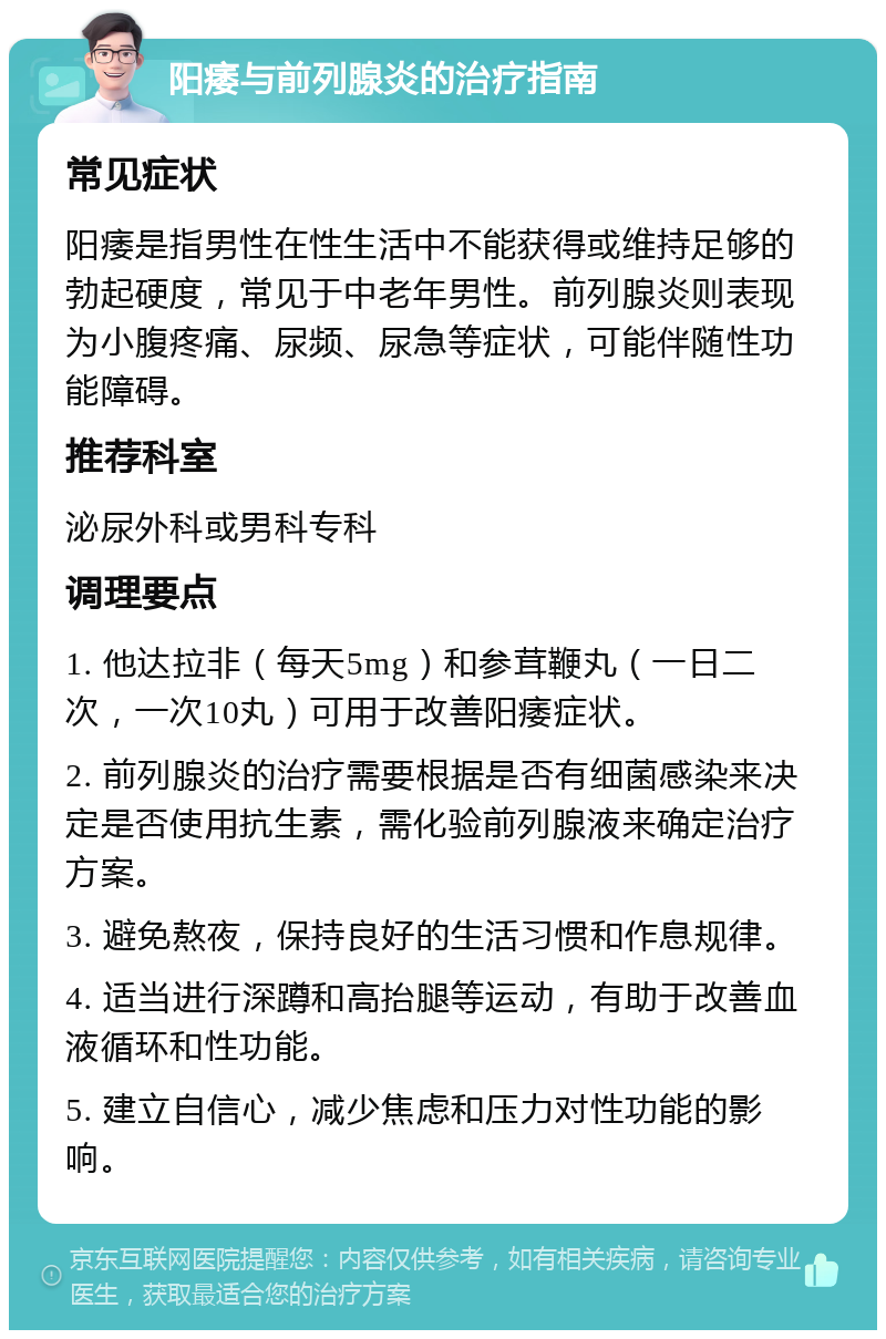 阳痿与前列腺炎的治疗指南 常见症状 阳痿是指男性在性生活中不能获得或维持足够的勃起硬度，常见于中老年男性。前列腺炎则表现为小腹疼痛、尿频、尿急等症状，可能伴随性功能障碍。 推荐科室 泌尿外科或男科专科 调理要点 1. 他达拉非（每天5mg）和参茸鞭丸（一日二次，一次10丸）可用于改善阳痿症状。 2. 前列腺炎的治疗需要根据是否有细菌感染来决定是否使用抗生素，需化验前列腺液来确定治疗方案。 3. 避免熬夜，保持良好的生活习惯和作息规律。 4. 适当进行深蹲和高抬腿等运动，有助于改善血液循环和性功能。 5. 建立自信心，减少焦虑和压力对性功能的影响。