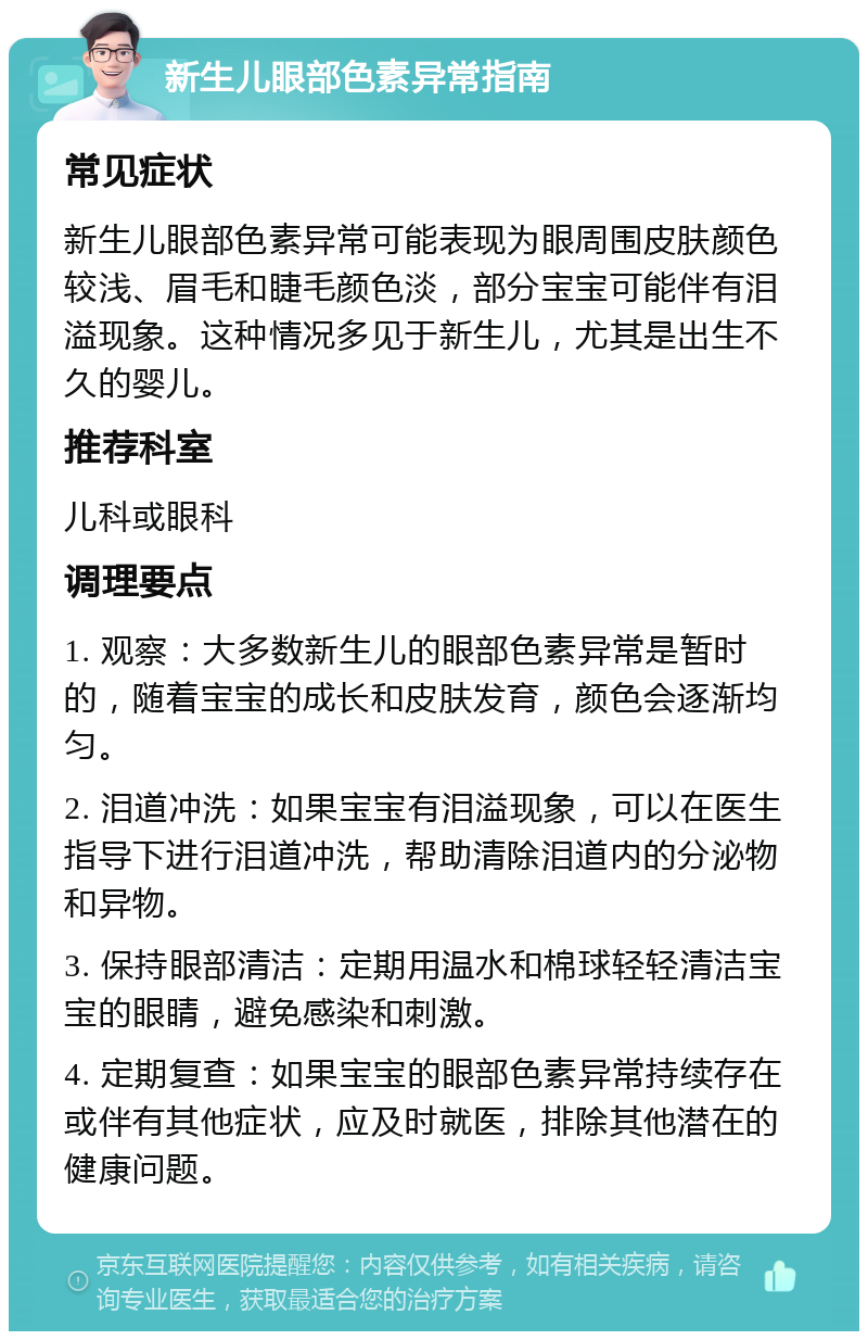 新生儿眼部色素异常指南 常见症状 新生儿眼部色素异常可能表现为眼周围皮肤颜色较浅、眉毛和睫毛颜色淡，部分宝宝可能伴有泪溢现象。这种情况多见于新生儿，尤其是出生不久的婴儿。 推荐科室 儿科或眼科 调理要点 1. 观察：大多数新生儿的眼部色素异常是暂时的，随着宝宝的成长和皮肤发育，颜色会逐渐均匀。 2. 泪道冲洗：如果宝宝有泪溢现象，可以在医生指导下进行泪道冲洗，帮助清除泪道内的分泌物和异物。 3. 保持眼部清洁：定期用温水和棉球轻轻清洁宝宝的眼睛，避免感染和刺激。 4. 定期复查：如果宝宝的眼部色素异常持续存在或伴有其他症状，应及时就医，排除其他潜在的健康问题。