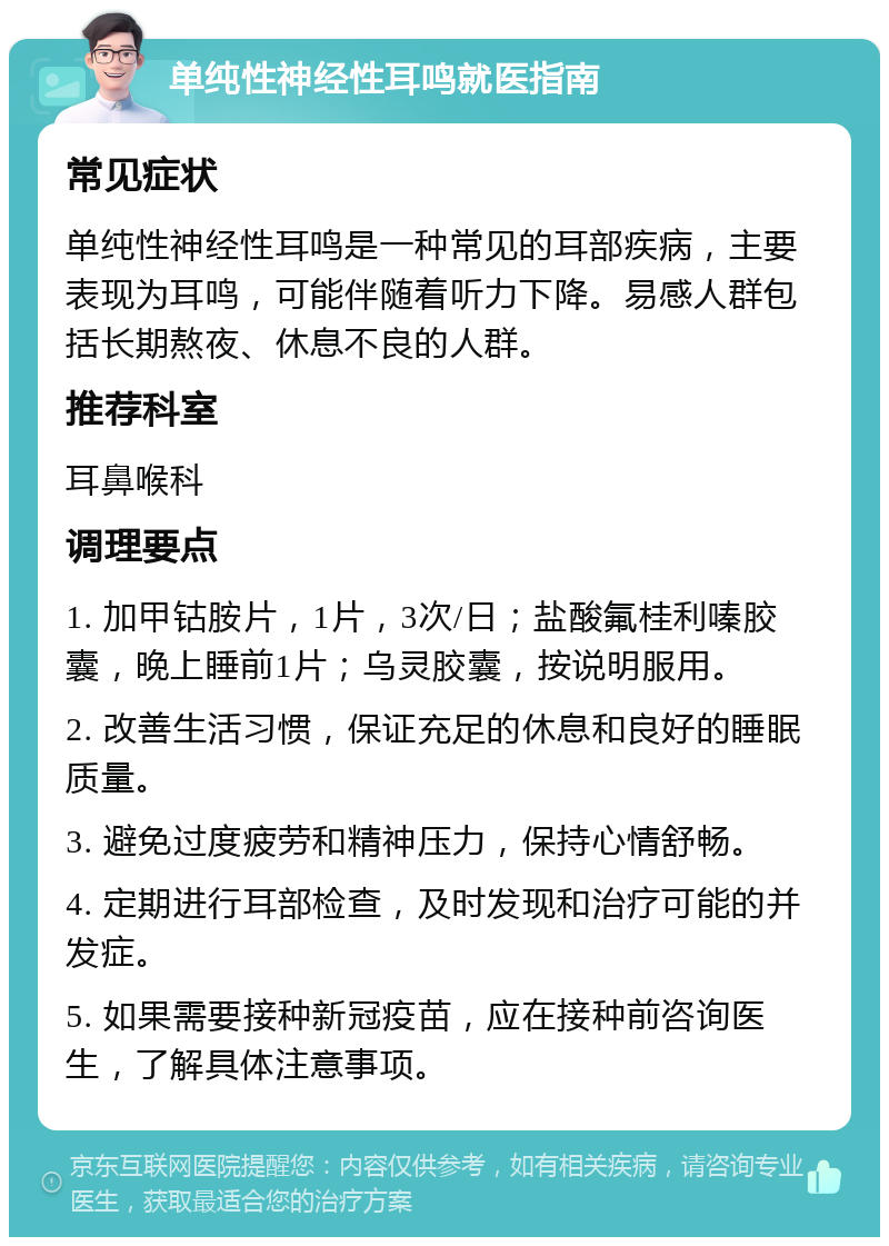 单纯性神经性耳鸣就医指南 常见症状 单纯性神经性耳鸣是一种常见的耳部疾病，主要表现为耳鸣，可能伴随着听力下降。易感人群包括长期熬夜、休息不良的人群。 推荐科室 耳鼻喉科 调理要点 1. 加甲钴胺片，1片，3次/日；盐酸氟桂利嗪胶囊，晚上睡前1片；乌灵胶囊，按说明服用。 2. 改善生活习惯，保证充足的休息和良好的睡眠质量。 3. 避免过度疲劳和精神压力，保持心情舒畅。 4. 定期进行耳部检查，及时发现和治疗可能的并发症。 5. 如果需要接种新冠疫苗，应在接种前咨询医生，了解具体注意事项。