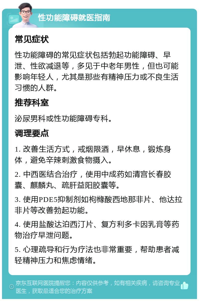 性功能障碍就医指南 常见症状 性功能障碍的常见症状包括勃起功能障碍、早泄、性欲减退等，多见于中老年男性，但也可能影响年轻人，尤其是那些有精神压力或不良生活习惯的人群。 推荐科室 泌尿男科或性功能障碍专科。 调理要点 1. 改善生活方式，戒烟限酒，早休息，锻炼身体，避免辛辣刺激食物摄入。 2. 中西医结合治疗，使用中成药如清宫长春胶囊、麒麟丸、疏肝益阳胶囊等。 3. 使用PDE5抑制剂如枸橼酸西地那非片、他达拉非片等改善勃起功能。 4. 使用盐酸达泊西汀片、复方利多卡因乳膏等药物治疗早泄问题。 5. 心理疏导和行为疗法也非常重要，帮助患者减轻精神压力和焦虑情绪。