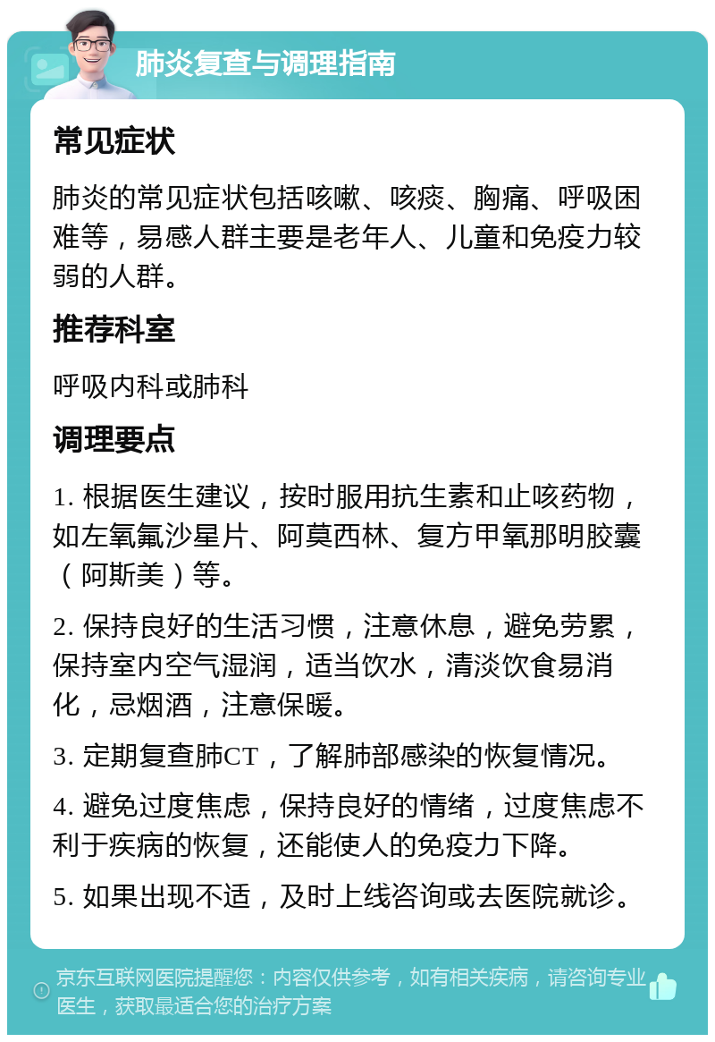 肺炎复查与调理指南 常见症状 肺炎的常见症状包括咳嗽、咳痰、胸痛、呼吸困难等，易感人群主要是老年人、儿童和免疫力较弱的人群。 推荐科室 呼吸内科或肺科 调理要点 1. 根据医生建议，按时服用抗生素和止咳药物，如左氧氟沙星片、阿莫西林、复方甲氧那明胶囊（阿斯美）等。 2. 保持良好的生活习惯，注意休息，避免劳累，保持室内空气湿润，适当饮水，清淡饮食易消化，忌烟酒，注意保暖。 3. 定期复查肺CT，了解肺部感染的恢复情况。 4. 避免过度焦虑，保持良好的情绪，过度焦虑不利于疾病的恢复，还能使人的免疫力下降。 5. 如果出现不适，及时上线咨询或去医院就诊。