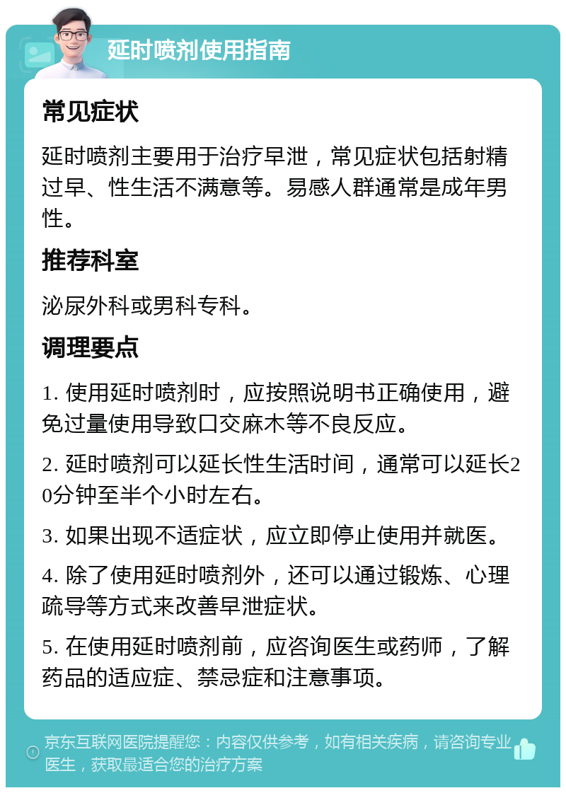 延时喷剂使用指南 常见症状 延时喷剂主要用于治疗早泄，常见症状包括射精过早、性生活不满意等。易感人群通常是成年男性。 推荐科室 泌尿外科或男科专科。 调理要点 1. 使用延时喷剂时，应按照说明书正确使用，避免过量使用导致口交麻木等不良反应。 2. 延时喷剂可以延长性生活时间，通常可以延长20分钟至半个小时左右。 3. 如果出现不适症状，应立即停止使用并就医。 4. 除了使用延时喷剂外，还可以通过锻炼、心理疏导等方式来改善早泄症状。 5. 在使用延时喷剂前，应咨询医生或药师，了解药品的适应症、禁忌症和注意事项。