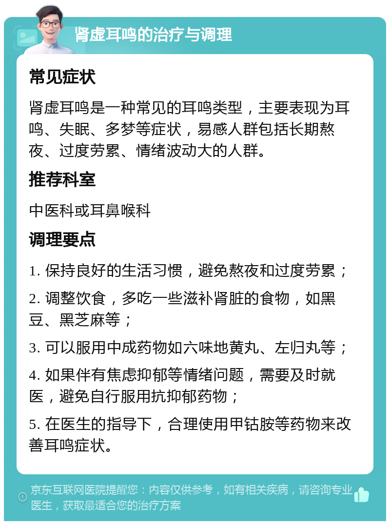 肾虚耳鸣的治疗与调理 常见症状 肾虚耳鸣是一种常见的耳鸣类型，主要表现为耳鸣、失眠、多梦等症状，易感人群包括长期熬夜、过度劳累、情绪波动大的人群。 推荐科室 中医科或耳鼻喉科 调理要点 1. 保持良好的生活习惯，避免熬夜和过度劳累； 2. 调整饮食，多吃一些滋补肾脏的食物，如黑豆、黑芝麻等； 3. 可以服用中成药物如六味地黄丸、左归丸等； 4. 如果伴有焦虑抑郁等情绪问题，需要及时就医，避免自行服用抗抑郁药物； 5. 在医生的指导下，合理使用甲钴胺等药物来改善耳鸣症状。