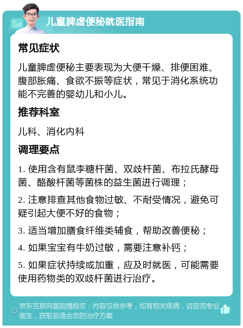 儿童脾虚便秘就医指南 常见症状 儿童脾虚便秘主要表现为大便干燥、排便困难、腹部胀痛、食欲不振等症状，常见于消化系统功能不完善的婴幼儿和小儿。 推荐科室 儿科、消化内科 调理要点 1. 使用含有鼠李糖杆菌、双歧杆菌、布拉氏酵母菌、酪酸杆菌等菌株的益生菌进行调理； 2. 注意排查其他食物过敏、不耐受情况，避免可疑引起大便不好的食物； 3. 适当增加膳食纤维类辅食，帮助改善便秘； 4. 如果宝宝有牛奶过敏，需要注意补钙； 5. 如果症状持续或加重，应及时就医，可能需要使用药物类的双歧杆菌进行治疗。