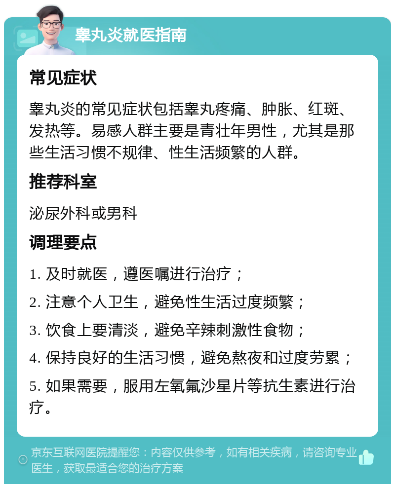 睾丸炎就医指南 常见症状 睾丸炎的常见症状包括睾丸疼痛、肿胀、红斑、发热等。易感人群主要是青壮年男性，尤其是那些生活习惯不规律、性生活频繁的人群。 推荐科室 泌尿外科或男科 调理要点 1. 及时就医，遵医嘱进行治疗； 2. 注意个人卫生，避免性生活过度频繁； 3. 饮食上要清淡，避免辛辣刺激性食物； 4. 保持良好的生活习惯，避免熬夜和过度劳累； 5. 如果需要，服用左氧氟沙星片等抗生素进行治疗。