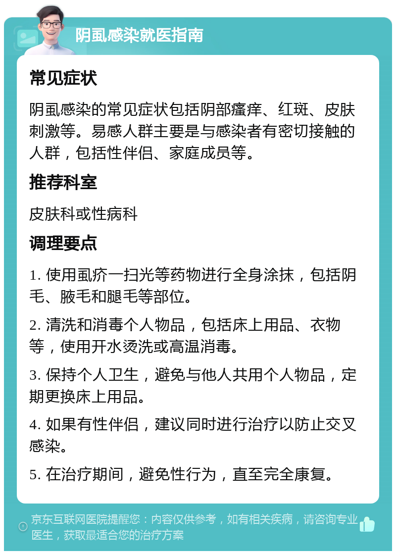 阴虱感染就医指南 常见症状 阴虱感染的常见症状包括阴部瘙痒、红斑、皮肤刺激等。易感人群主要是与感染者有密切接触的人群，包括性伴侣、家庭成员等。 推荐科室 皮肤科或性病科 调理要点 1. 使用虱疥一扫光等药物进行全身涂抹，包括阴毛、腋毛和腿毛等部位。 2. 清洗和消毒个人物品，包括床上用品、衣物等，使用开水烫洗或高温消毒。 3. 保持个人卫生，避免与他人共用个人物品，定期更换床上用品。 4. 如果有性伴侣，建议同时进行治疗以防止交叉感染。 5. 在治疗期间，避免性行为，直至完全康复。