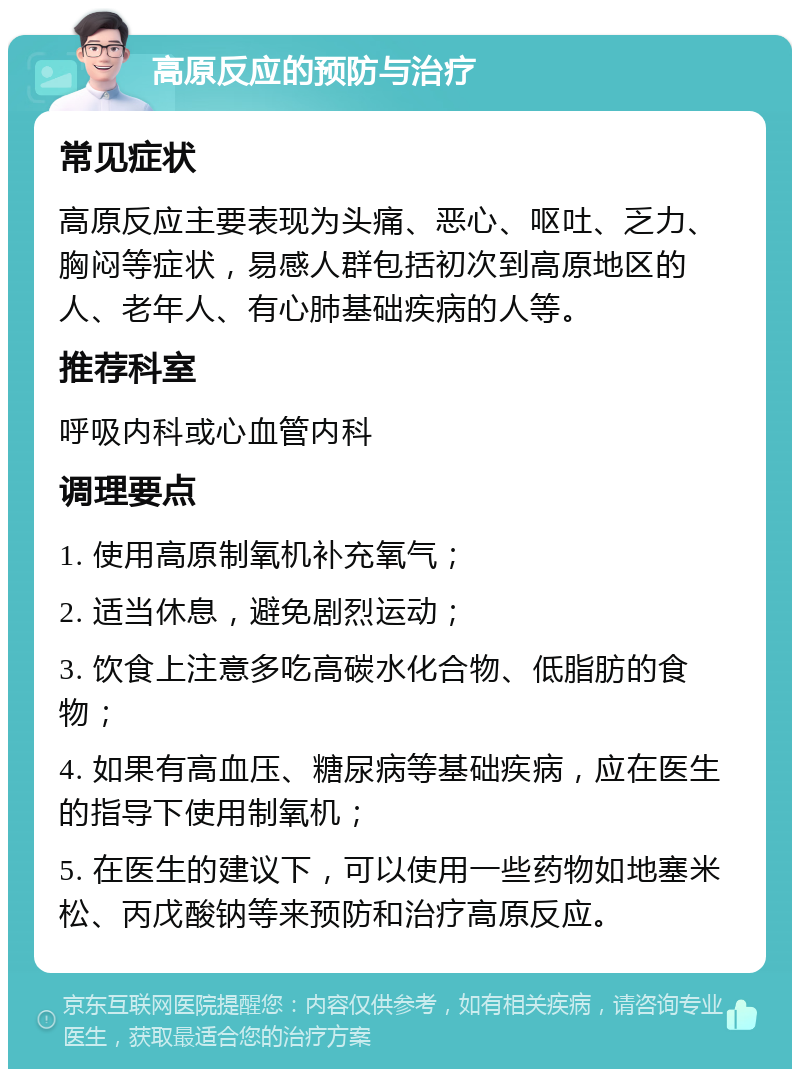 高原反应的预防与治疗 常见症状 高原反应主要表现为头痛、恶心、呕吐、乏力、胸闷等症状，易感人群包括初次到高原地区的人、老年人、有心肺基础疾病的人等。 推荐科室 呼吸内科或心血管内科 调理要点 1. 使用高原制氧机补充氧气； 2. 适当休息，避免剧烈运动； 3. 饮食上注意多吃高碳水化合物、低脂肪的食物； 4. 如果有高血压、糖尿病等基础疾病，应在医生的指导下使用制氧机； 5. 在医生的建议下，可以使用一些药物如地塞米松、丙戊酸钠等来预防和治疗高原反应。