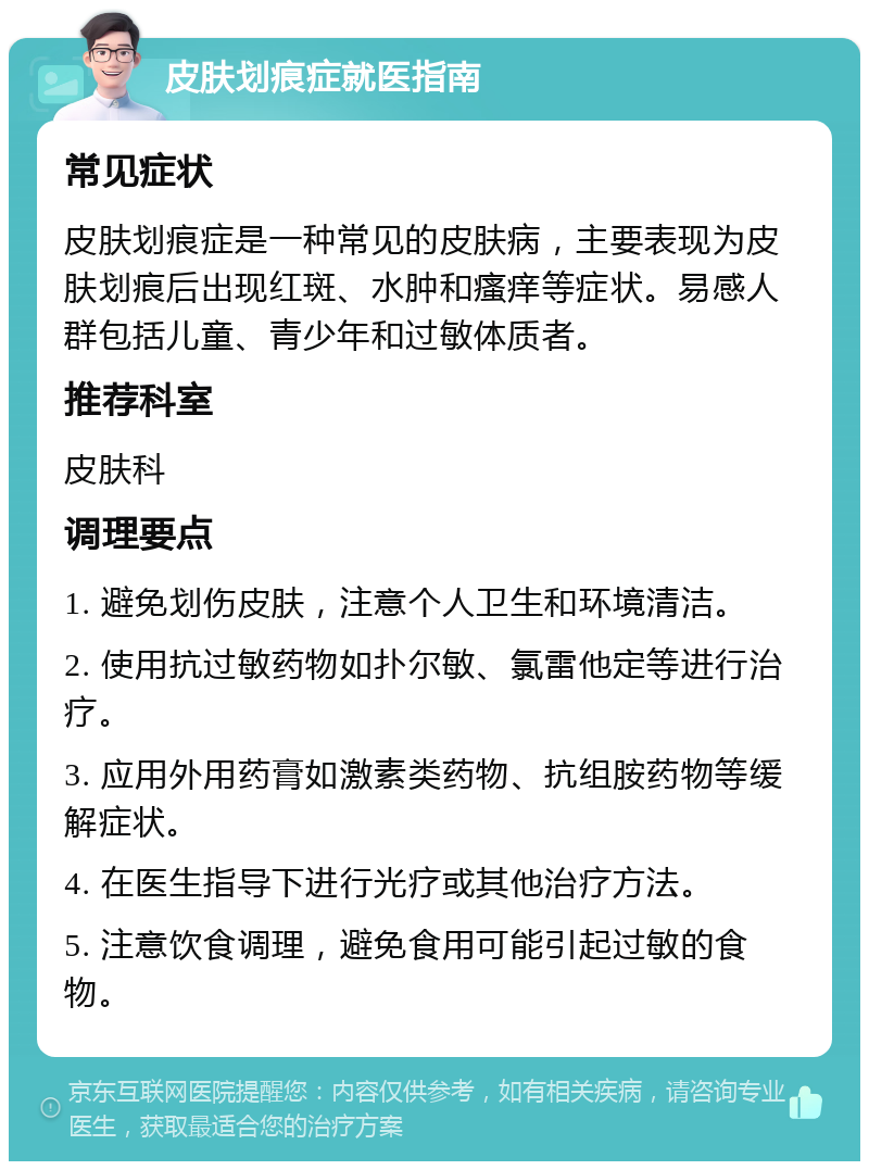 皮肤划痕症就医指南 常见症状 皮肤划痕症是一种常见的皮肤病，主要表现为皮肤划痕后出现红斑、水肿和瘙痒等症状。易感人群包括儿童、青少年和过敏体质者。 推荐科室 皮肤科 调理要点 1. 避免划伤皮肤，注意个人卫生和环境清洁。 2. 使用抗过敏药物如扑尔敏、氯雷他定等进行治疗。 3. 应用外用药膏如激素类药物、抗组胺药物等缓解症状。 4. 在医生指导下进行光疗或其他治疗方法。 5. 注意饮食调理，避免食用可能引起过敏的食物。