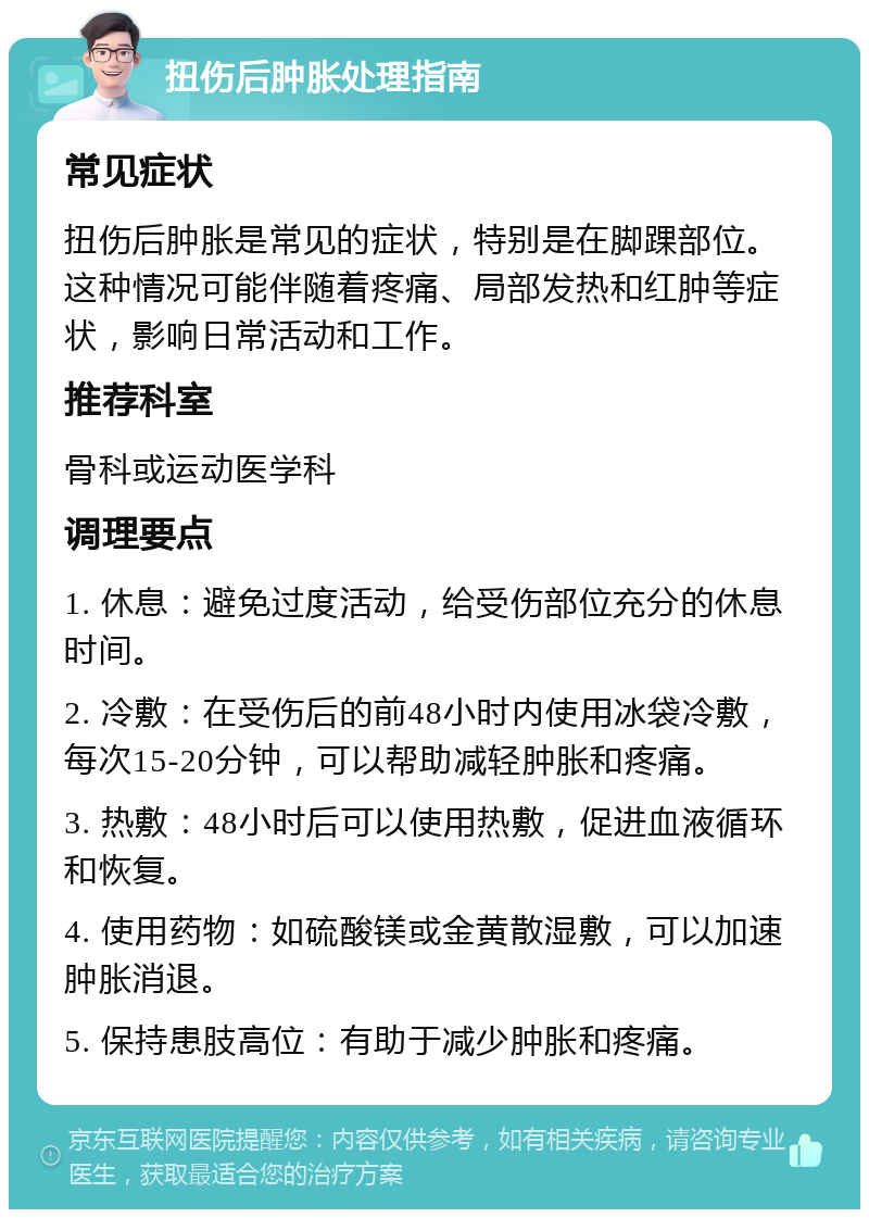 扭伤后肿胀处理指南 常见症状 扭伤后肿胀是常见的症状，特别是在脚踝部位。这种情况可能伴随着疼痛、局部发热和红肿等症状，影响日常活动和工作。 推荐科室 骨科或运动医学科 调理要点 1. 休息：避免过度活动，给受伤部位充分的休息时间。 2. 冷敷：在受伤后的前48小时内使用冰袋冷敷，每次15-20分钟，可以帮助减轻肿胀和疼痛。 3. 热敷：48小时后可以使用热敷，促进血液循环和恢复。 4. 使用药物：如硫酸镁或金黄散湿敷，可以加速肿胀消退。 5. 保持患肢高位：有助于减少肿胀和疼痛。