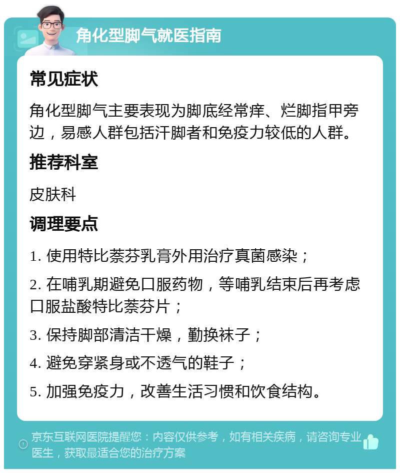 角化型脚气就医指南 常见症状 角化型脚气主要表现为脚底经常痒、烂脚指甲旁边，易感人群包括汗脚者和免疫力较低的人群。 推荐科室 皮肤科 调理要点 1. 使用特比萘芬乳膏外用治疗真菌感染； 2. 在哺乳期避免口服药物，等哺乳结束后再考虑口服盐酸特比萘芬片； 3. 保持脚部清洁干燥，勤换袜子； 4. 避免穿紧身或不透气的鞋子； 5. 加强免疫力，改善生活习惯和饮食结构。