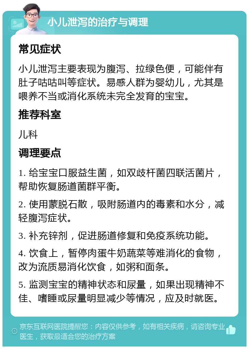 小儿泄泻的治疗与调理 常见症状 小儿泄泻主要表现为腹泻、拉绿色便，可能伴有肚子咕咕叫等症状。易感人群为婴幼儿，尤其是喂养不当或消化系统未完全发育的宝宝。 推荐科室 儿科 调理要点 1. 给宝宝口服益生菌，如双歧杆菌四联活菌片，帮助恢复肠道菌群平衡。 2. 使用蒙脱石散，吸附肠道内的毒素和水分，减轻腹泻症状。 3. 补充锌剂，促进肠道修复和免疫系统功能。 4. 饮食上，暂停肉蛋牛奶蔬菜等难消化的食物，改为流质易消化饮食，如粥和面条。 5. 监测宝宝的精神状态和尿量，如果出现精神不佳、嗜睡或尿量明显减少等情况，应及时就医。